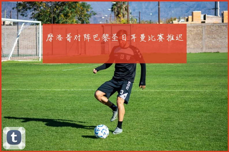 摩洛哥对阵巴黎圣日耳曼比赛推迟