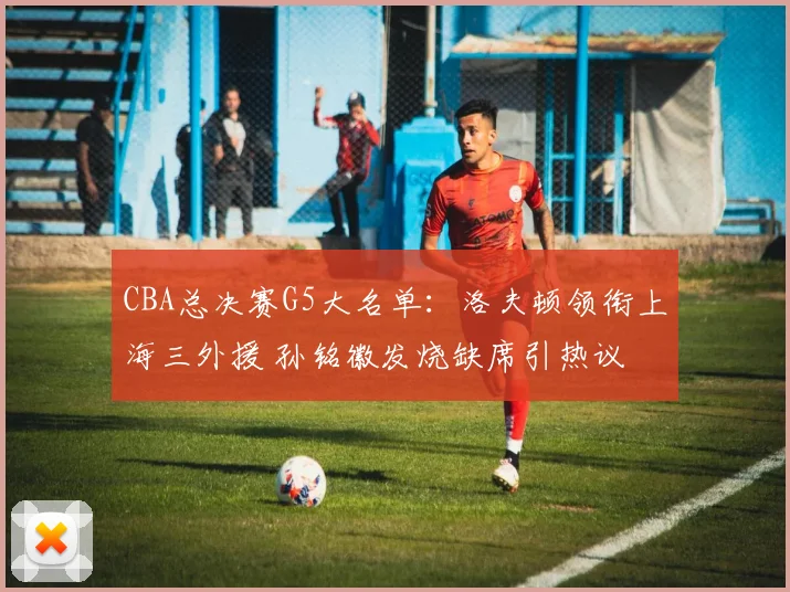 CBA总决赛G5大名单:洛夫顿领衔上海三外援 孙铭徽发烧缺席引热议