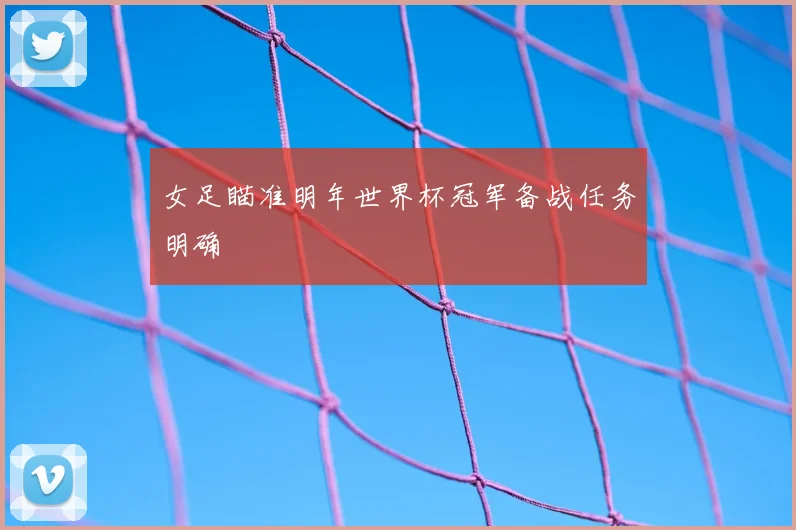 女足瞄准明年世界杯冠军备战任务明确