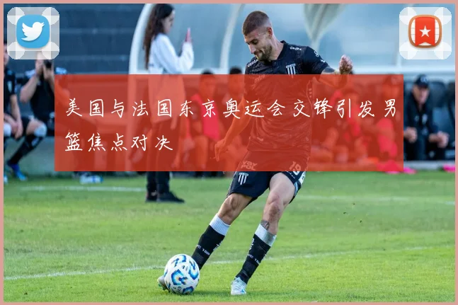 美国与法国东京奥运会交锋引发男篮焦点对决