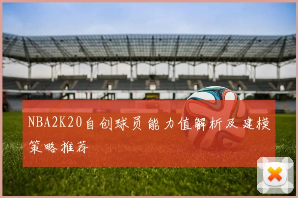 NBA2K20自创球员能力值解析及建模策略推荐