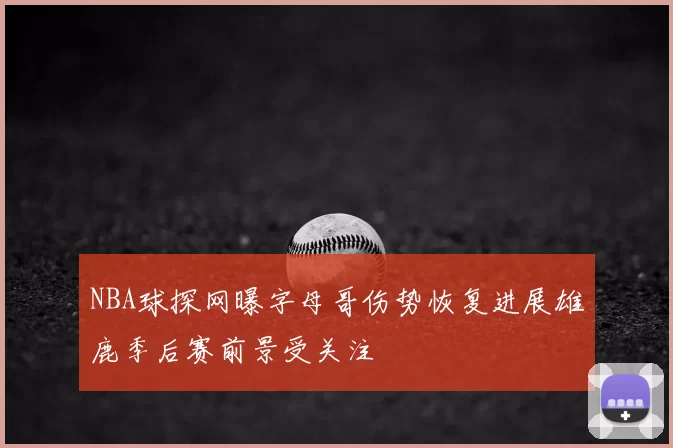 NBA球探网曝字母哥伤势恢复进展雄鹿季后赛前景受关注