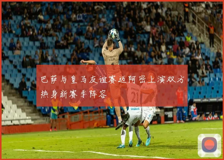 巴萨与皇马友谊赛迈阿密上演双方热身新赛季阵容