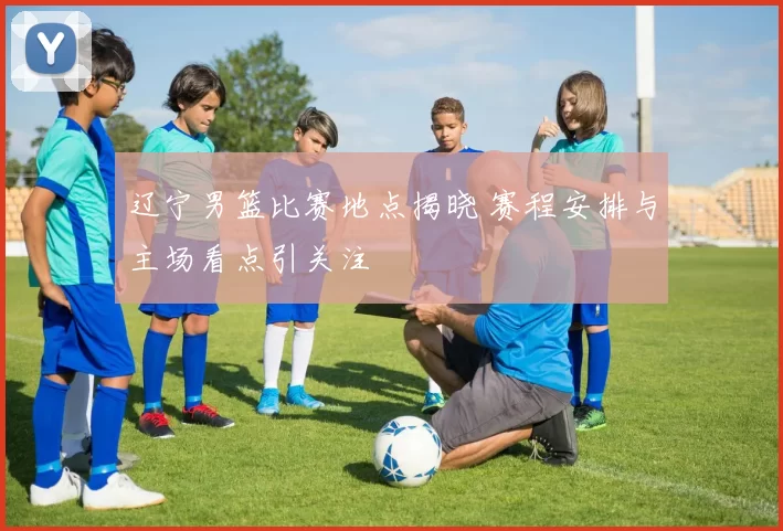 辽宁男篮比赛地点揭晓 赛程安排与主场看点引关注