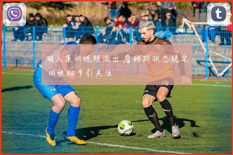 湖人集训视频流出 詹姆斯状态稳定 训练细节引关注