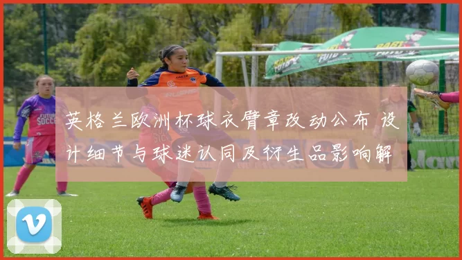 英格兰欧洲杯球衣臂章改动公布 设计细节与球迷认同及衍生品影响解读