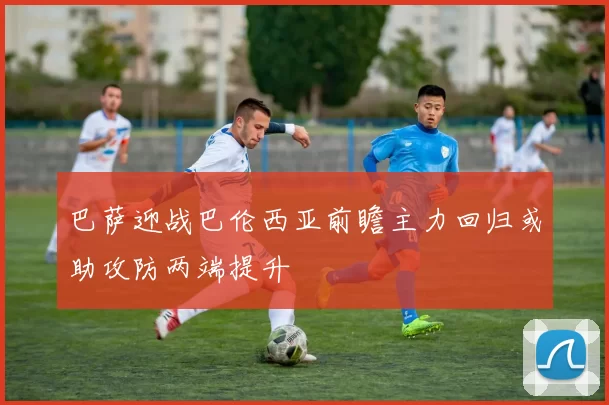 巴萨迎战巴伦西亚前瞻主力回归或助攻防两端提升