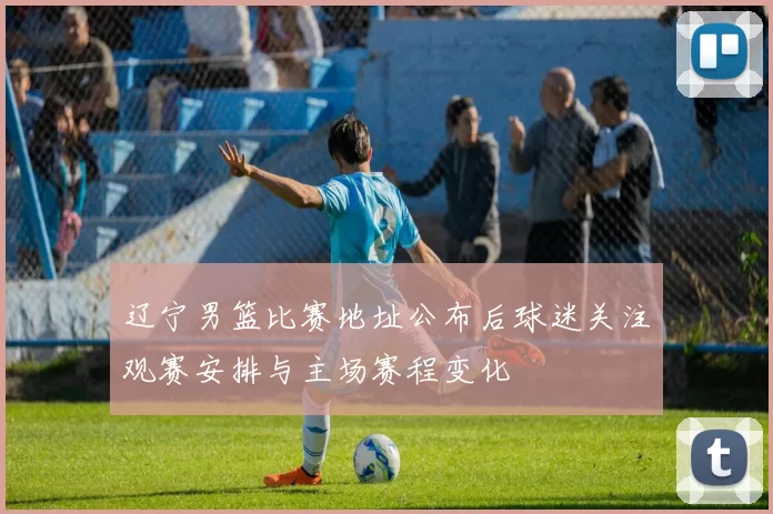 辽宁男篮比赛地址公布后球迷关注观赛安排与主场赛程变化