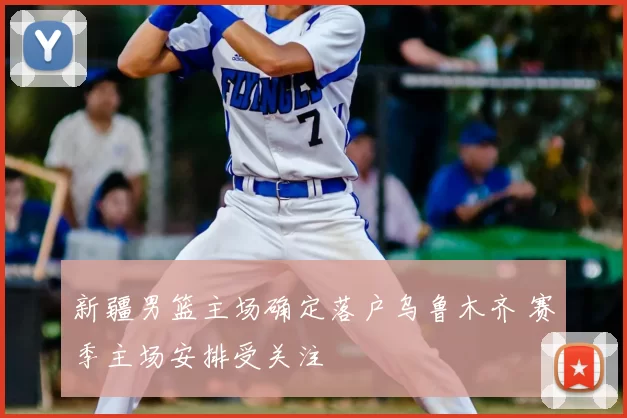 新疆男篮主场确定落户乌鲁木齐 赛季主场安排受关注