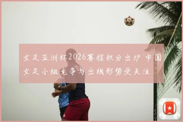 女足亚洲杯2026赛程积分出炉 中国女足小组竞争与出线形势受关注