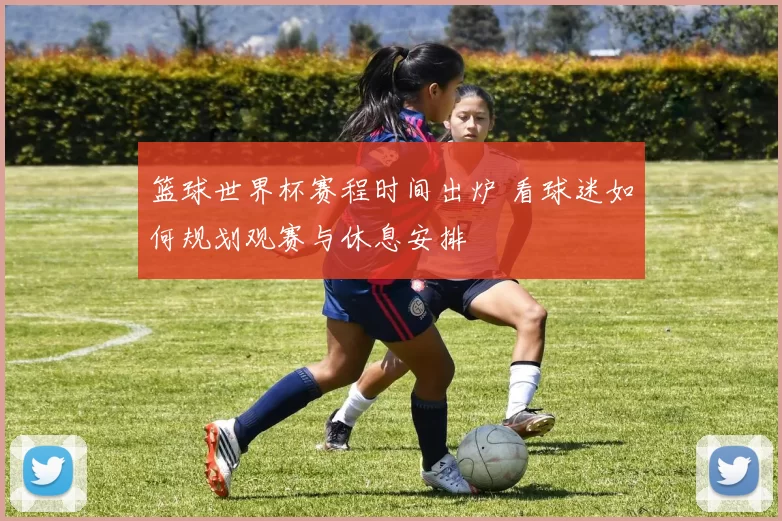 篮球世界杯赛程时间出炉 看球迷如何规划观赛与休息安排