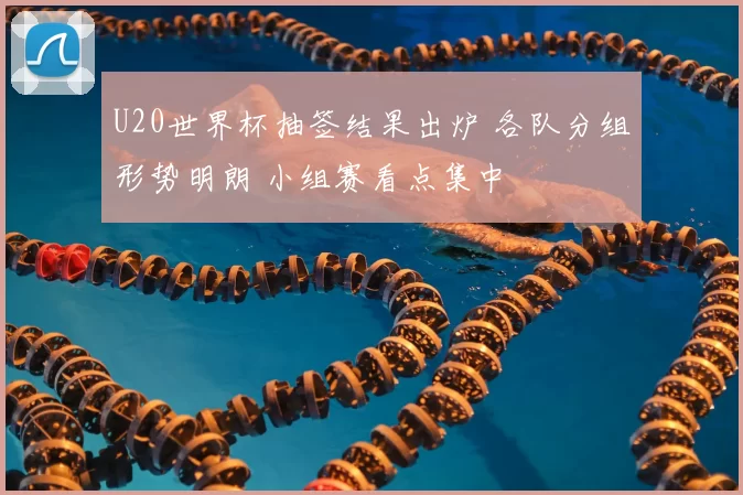 U20世界杯抽签结果出炉 各队分组形势明朗 小组赛看点集中