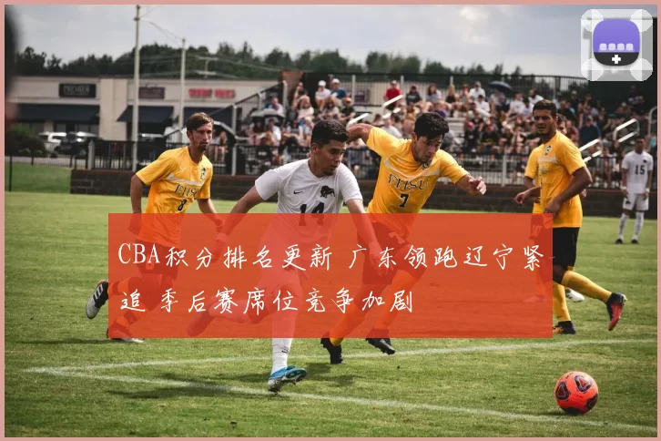 CBA积分排名更新 广东领跑辽宁紧追 季后赛席位竞争加剧