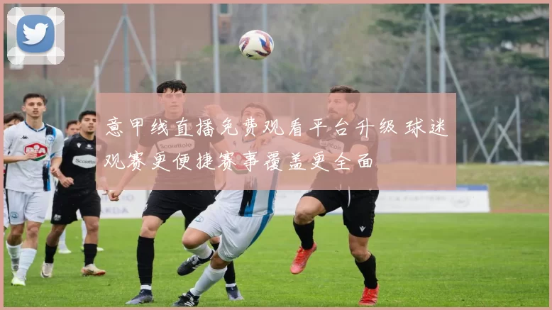 意甲线直播免费观看平台升级 球迷观赛更便捷赛事覆盖更全面