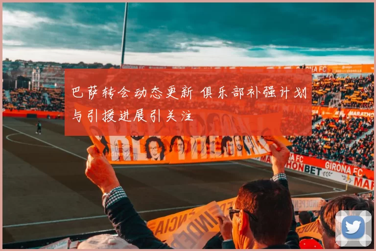 巴萨转会动态更新 俱乐部补强计划与引援进展引关注