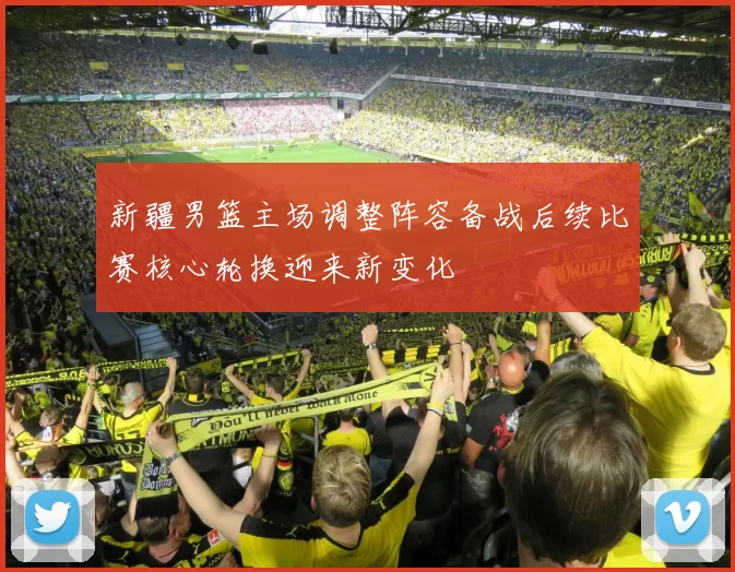 新疆男篮主场调整阵容备战后续比赛核心轮换迎来新变化