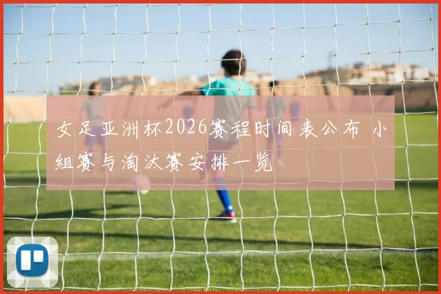 女足亚洲杯2026赛程时间表公布 小组赛与淘汰赛安排一览