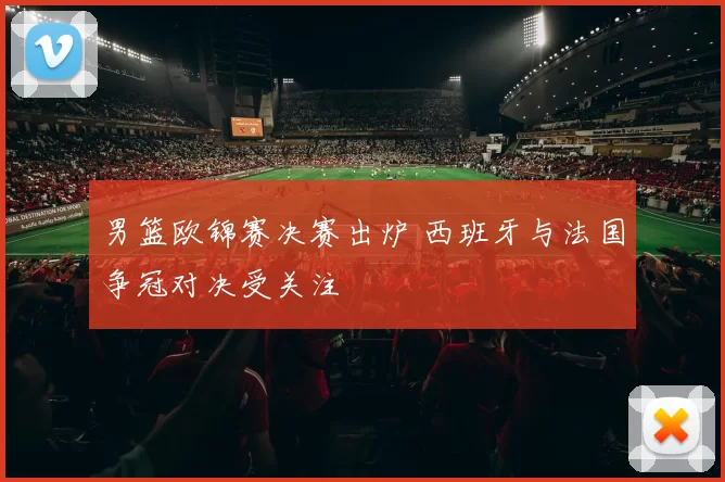 男篮欧锦赛决赛出炉 西班牙与法国争冠对决受关注