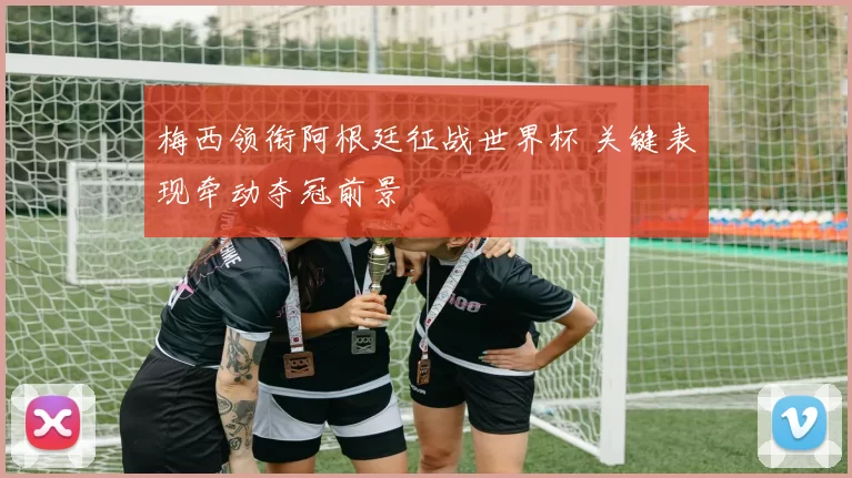梅西领衔阿根廷征战世界杯 关键表现牵动夺冠前景