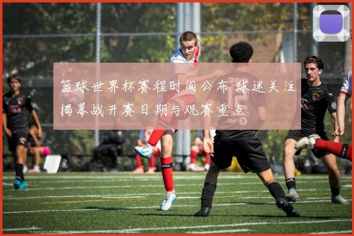 篮球世界杯赛程时间公布 球迷关注揭幕战开赛日期与观赛重点