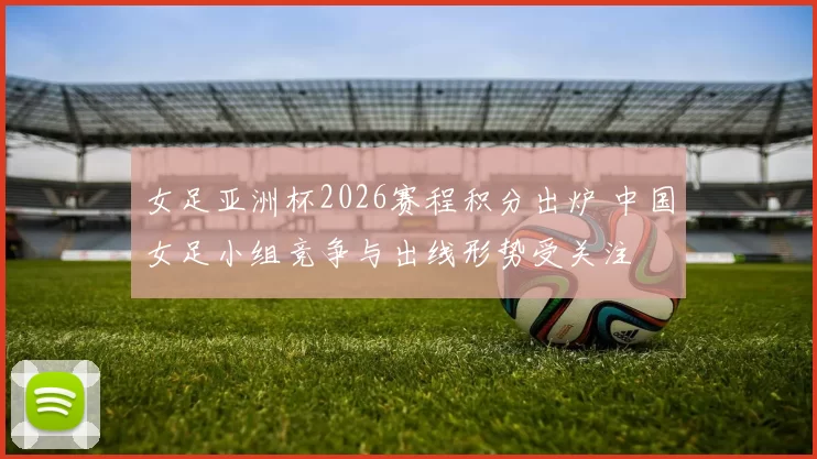 女足亚洲杯2026赛程积分出炉 中国女足小组竞争与出线形势受关注