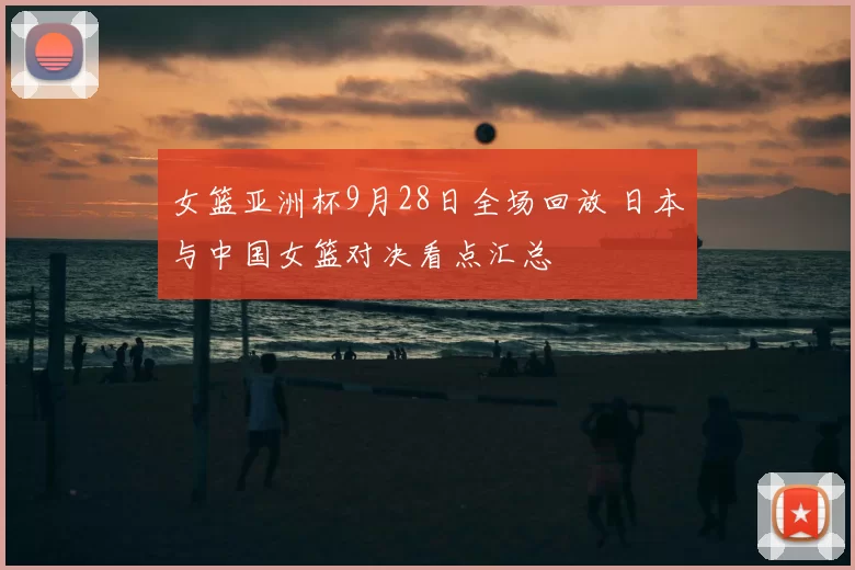 女篮亚洲杯9月28日全场回放 日本与中国女篮对决看点汇总