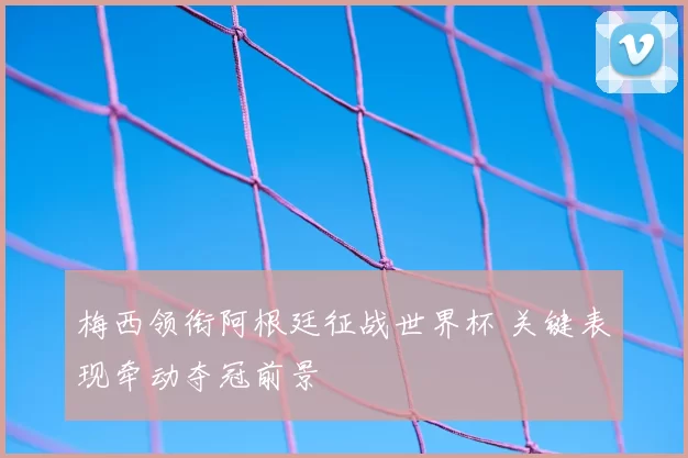 梅西领衔阿根廷征战世界杯 关键表现牵动夺冠前景