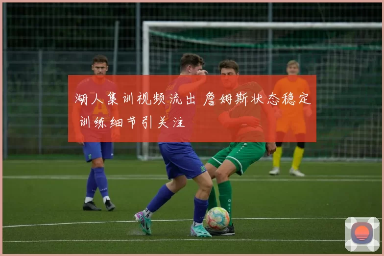 湖人集训视频流出 詹姆斯状态稳定 训练细节引关注