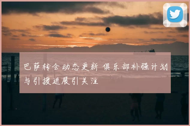 巴萨转会动态更新 俱乐部补强计划与引援进展引关注